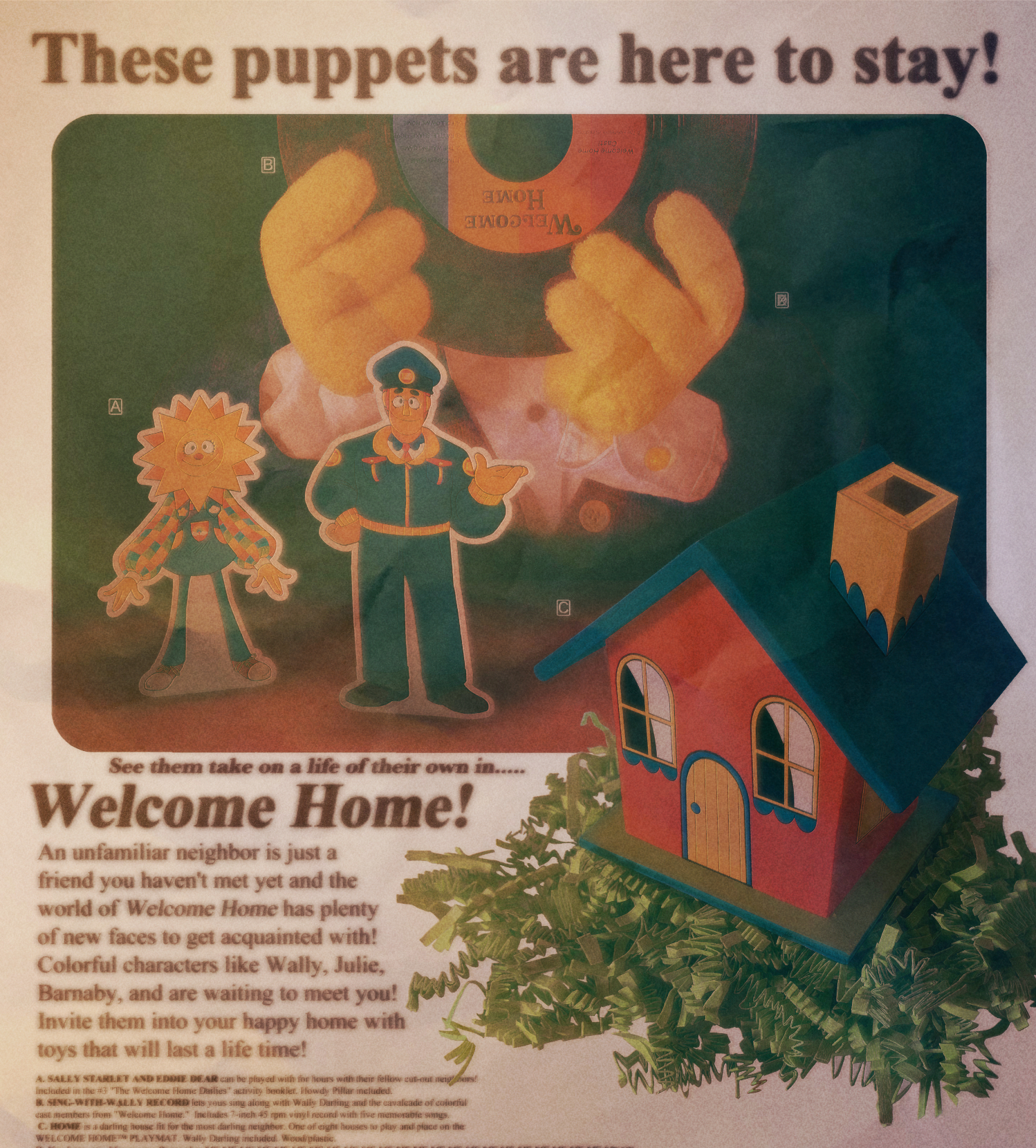 A scanned copy of an advertisement that reads 'These puppets are here to stay! See them take on a life of their in... Welcome Home! An unfamiliar neighbor is just a friend you haven't met yet and the world of Welcome Home has plenty of new faces to get acquainted with! Colorful characters like Wally, Julie, Barnaby, and are waiting to meet you! Invite them into your happy home with toys that will last a life time!