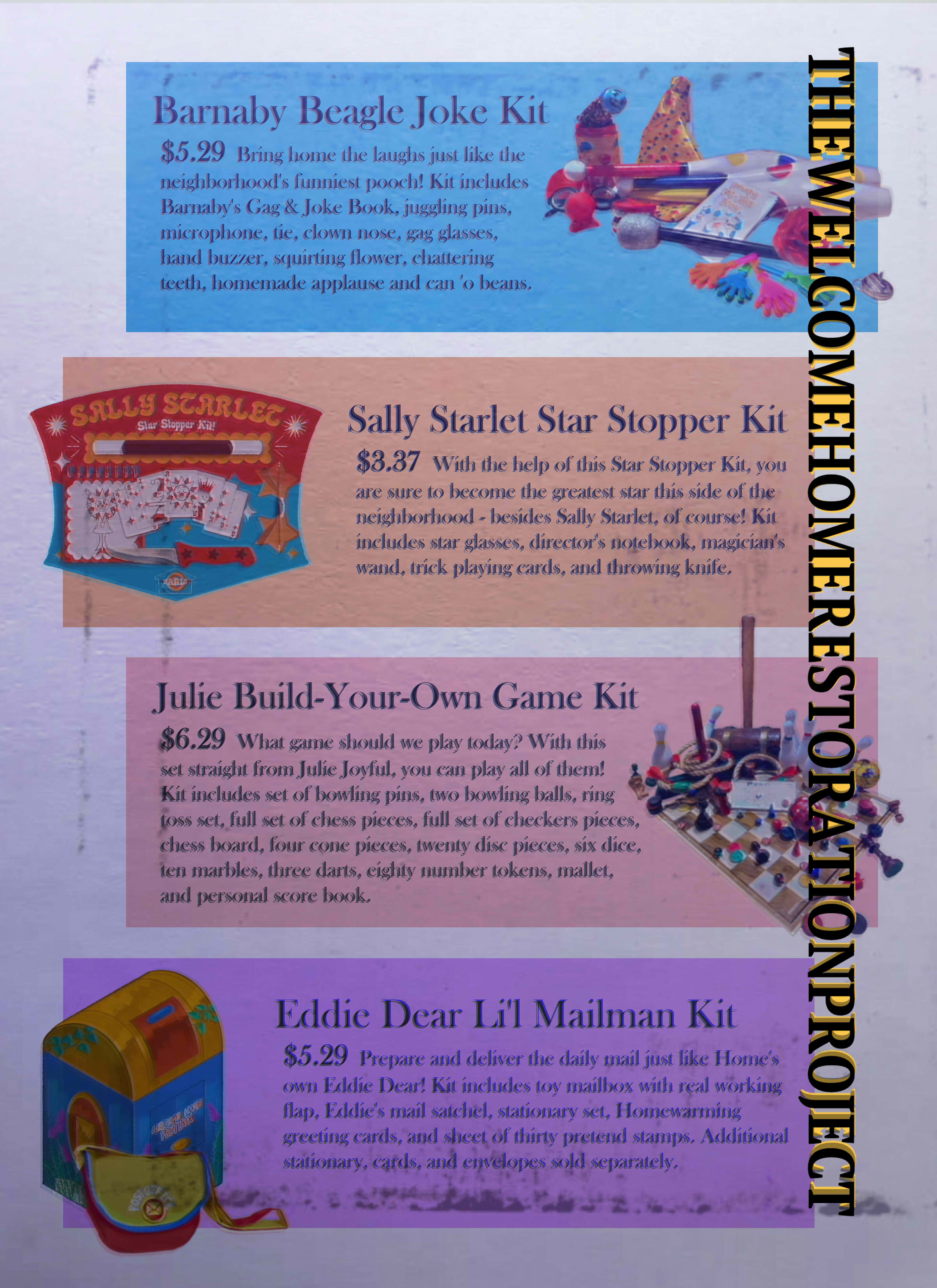 A page showing various toys, including the ' Barnaby Beagle Joke Kit, $5.29. Bring home the laughs just like the neighborhood's funniest pooch! Kit includes Barnaby's Gag & Joke Book, juggling pins, microphone, tie, clown nose, gag glasses, hand buzzer, squirting flower, chattering teeth, homemade applause and can 'o beans.', 'Sally Starlet Star Stopper Kit, $3.37. With the help of this Star Stopper Kit, you are sure to become the greatest star this side of the neighborhood - besides Sally Starlet, of course! Kit includes star glasses, director's notebook, magician's wand, trick playing cards, and throwing knife.', 'Julie Build-Your-Own Game Kit, $6.29. What game should we play today? With this set straight from Julie Joyful, you can play all of them! Kit includes set of bowling pins, two bowling balls, ring toss set, full set of chess pieces, full set of checkers pieces, chess board, four cone pieces, twenty disc pieces, six dice, ten marbles, three darts, eighty number tokens, mallet, and personal score book.', 'Eddie Dear Li'l Mailman Kit, $5.29. Prepare and deliver the daily mail just like Home's own Eddie Dear! Kit includes toy mailbox with real working flap, Eddie's mail satchel, stationary set, Homewarming greeting cards, and sheet of thirty pretend stamps. Additional stationary, cards, and envelopes sold separately.'