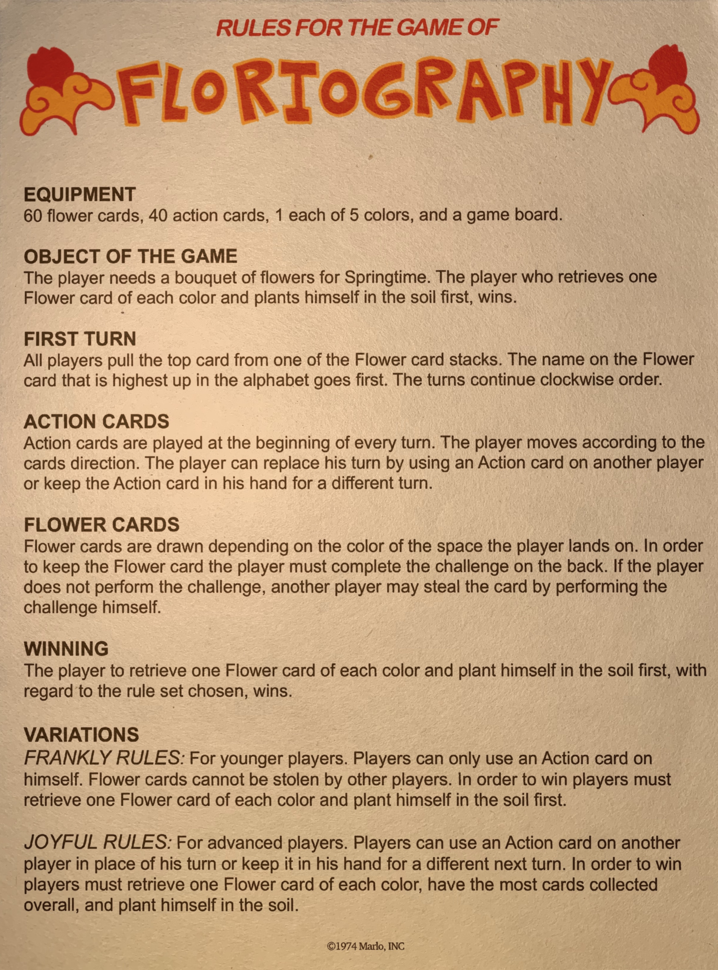 A photo of a sheet of paper that reads: RULES FOR THE GAME OF FLORTOGRAPHY. EQUIPMENT. 60 flower cards, 40 action cards, 1 each of 5 colors, and a game board. OBJECT OF THE GAME The player needs a bouquet of flowers for Springtime. The player who retrieves one Flower card of each color and plants himself in the soil first, wins. FIRST TURN All players pull the top card from one of the Flower card stacks. The name on the Flower card that is highest up in the alphabet goes first. The turns continue clockwise order. ACTION CARDS Action cards are played at the beginning of every turn. The player moves according to the cards direction. The player can replace his turn by using an Action card on another player or keep the Action card in his hand for a different turn. FLOWER CARDS Flower cards are drawn depending on the color of the space the player lands on. In order to keep the Flower card the player must complete the challenge on the back. If the player does not perform the challenge, another player may steal the card by performing the challenge himself. WINNING The player to retrieve one Flower card of each color and plant himself in the soil first, with regard to the rule set chosen, wins. VARIATIONS FRANKLY RULES: For younger players. Players can only use an Action card on himself. Flower cards cannot be stolen by other players. In order to win players must retrieve one Flower card of each color and plant himself in the soil first. JOYFUL RULES: For advanced players. Players can use an Action card on another player in place of his turn or keep it in his hand for a different next turn. In order to win players must retrieve one Flower card of each color, have the most cards collected overall, and plant himself in the soil. copyright1974 Marlo, INC